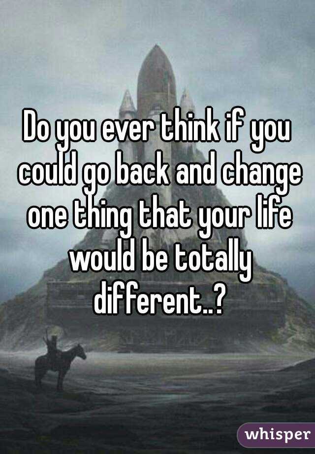 Do you ever think if you could go back and change one thing that your life would be totally different..?