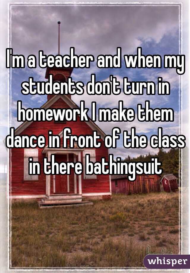 I'm a teacher and when my students don't turn in homework I make them dance in front of the class in there bathingsuit 
