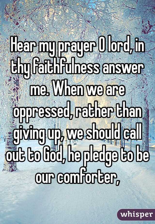 Hear my prayer O lord, in thy faithfulness answer me. When we are oppressed, rather than giving up, we should call out to God, he pledge to be our comforter,
