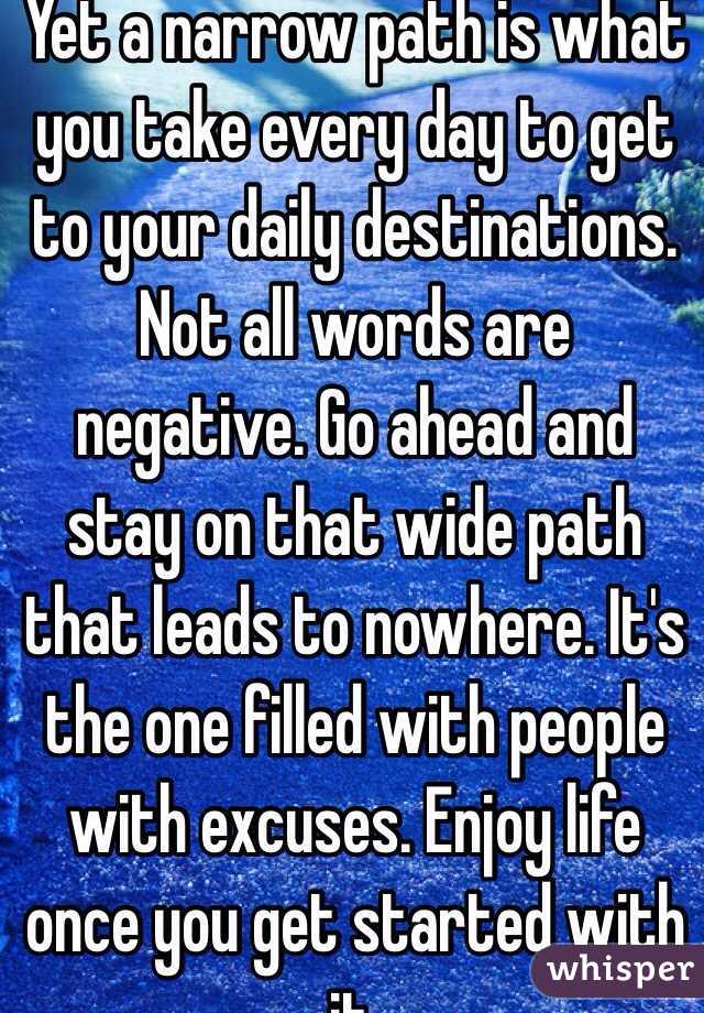 Yet a narrow path is what you take every day to get to your daily destinations. Not all words are negative. Go ahead and stay on that wide path that leads to nowhere. It's the one filled with people with excuses. Enjoy life once you get started with it.