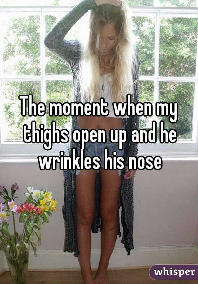 The moment when my thighs open up and he wrinkles his nose