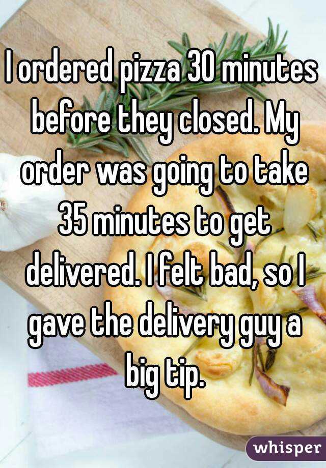 I ordered pizza 30 minutes before they closed. My order was going to take 35 minutes to get delivered. I felt bad, so I gave the delivery guy a big tip.