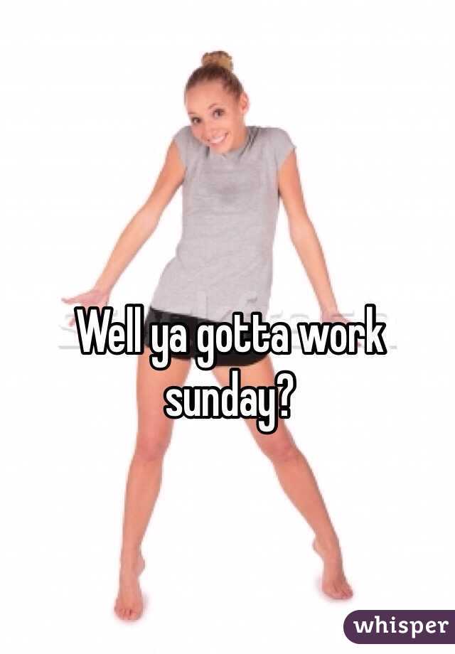 Well ya gotta work sunday?