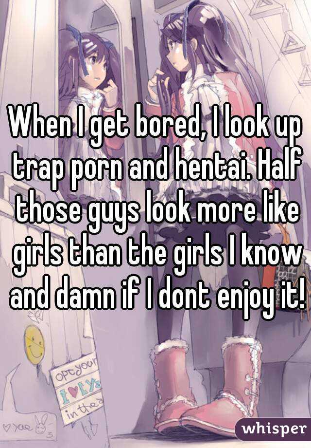 When I get bored, I look up trap porn and hentai. Half those guys look more like girls than the girls I know and damn if I dont enjoy it!