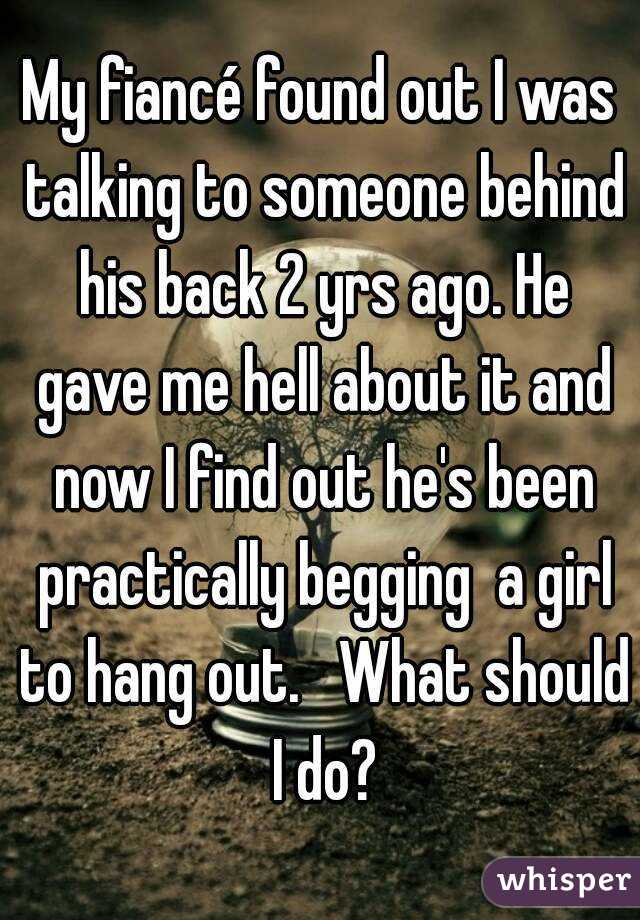 My fiancé found out I was talking to someone behind his back 2 yrs ago. He gave me hell about it and now I find out he's been practically begging  a girl to hang out.   What should I do?