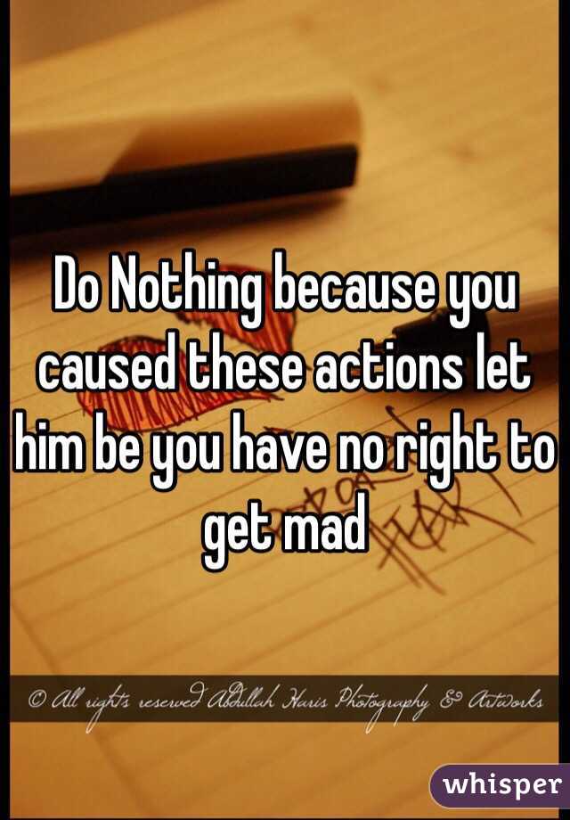 Do Nothing because you caused these actions let him be you have no right to get mad