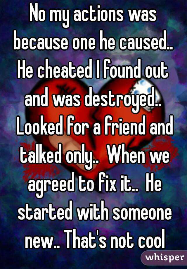 No my actions was because one he caused..  He cheated I found out  and was destroyed..  Looked for a friend and talked only..  When we agreed to fix it..  He started with someone new.. That's not cool