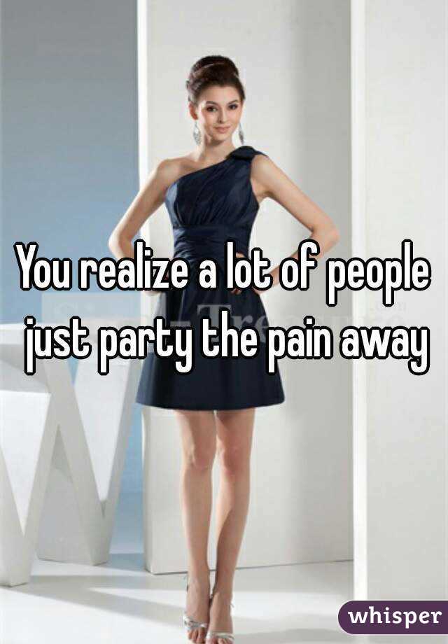 You realize a lot of people just party the pain away