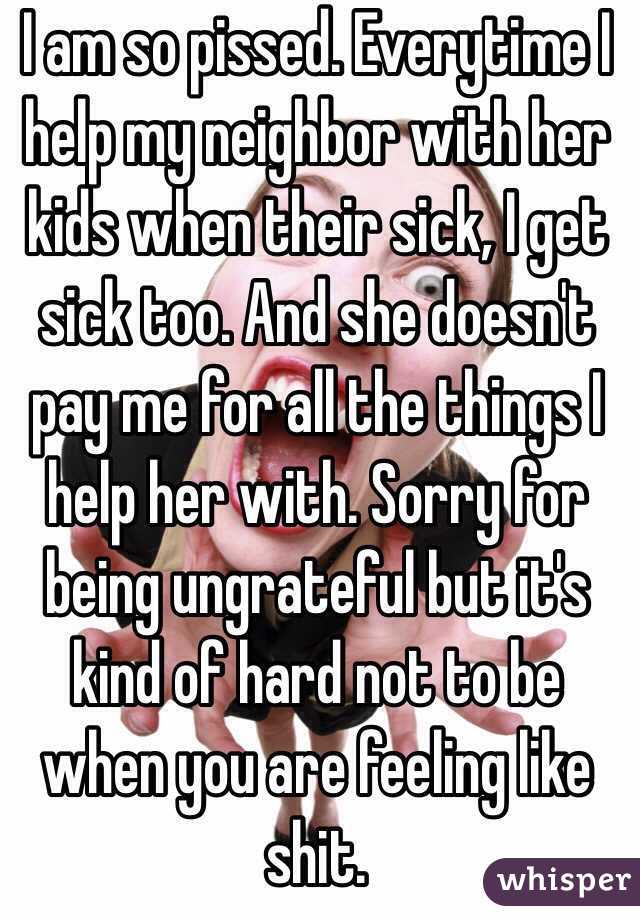 I am so pissed. Everytime I help my neighbor with her kids when their sick, I get sick too. And she doesn't pay me for all the things I help her with. Sorry for being ungrateful but it's kind of hard not to be when you are feeling like shit. 