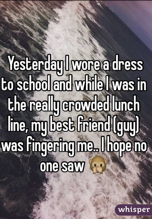  Yesterday I wore a dress to school and while I was in the really crowded lunch line, my best friend (guy) was fingering me.. I hope no one saw 🙊