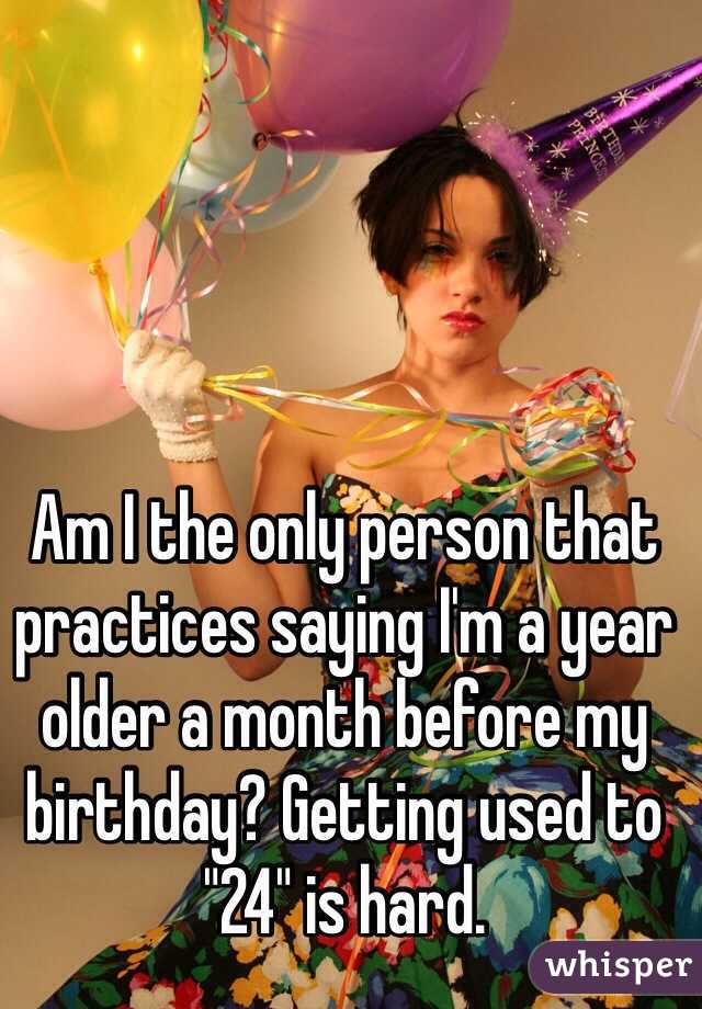 Am I the only person that practices saying I'm a year older a month before my birthday? Getting used to "24" is hard.
