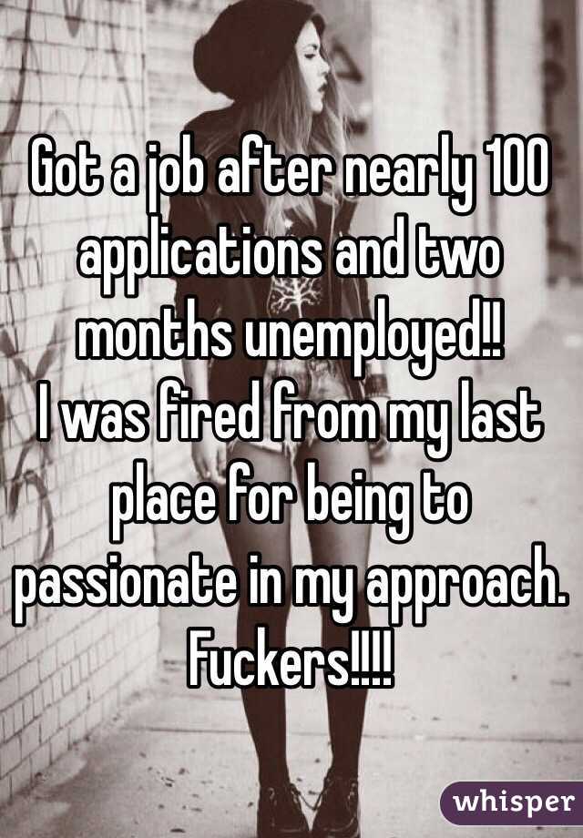 Got a job after nearly 100 applications and two months unemployed!! 
I was fired from my last place for being to passionate in my approach. Fuckers!!!! 