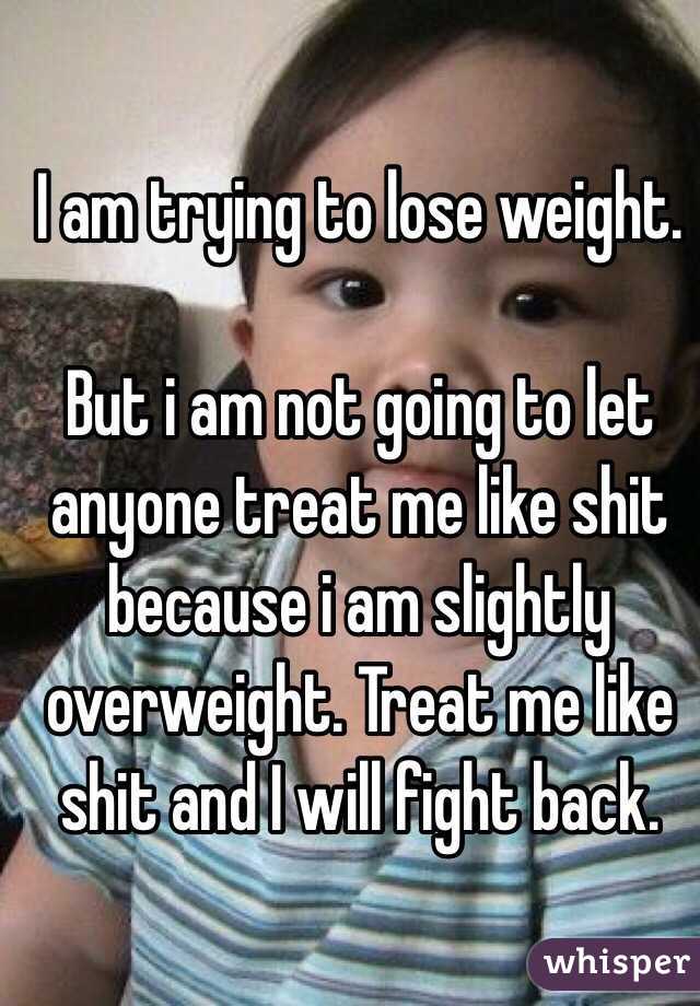 I am trying to lose weight. 

But i am not going to let anyone treat me like shit because i am slightly overweight. Treat me like shit and I will fight back. 