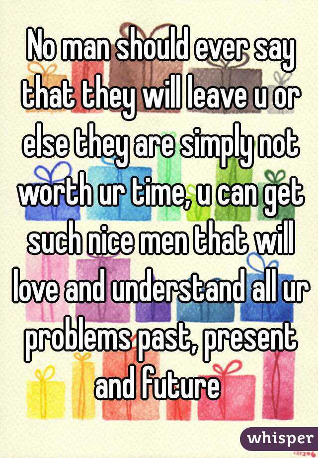  No man should ever say that they will leave u or else they are simply not worth ur time, u can get such nice men that will love and understand all ur problems past, present and future 