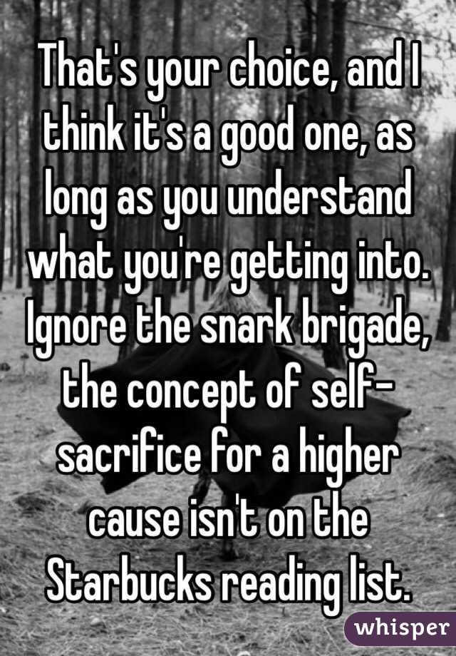 That's your choice, and I think it's a good one, as long as you understand what you're getting into.  Ignore the snark brigade, the concept of self-sacrifice for a higher cause isn't on the Starbucks reading list.