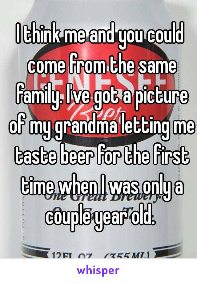 I think me and you could come from the same family. I've got a picture of my grandma letting me taste beer for the first time when I was only a couple year old. 
