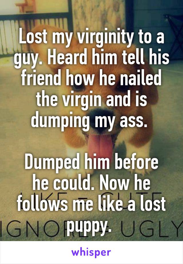 Lost my virginity to a guy. Heard him tell his friend how he nailed the virgin and is dumping my ass. 

Dumped him before he could. Now he follows me like a lost puppy. 