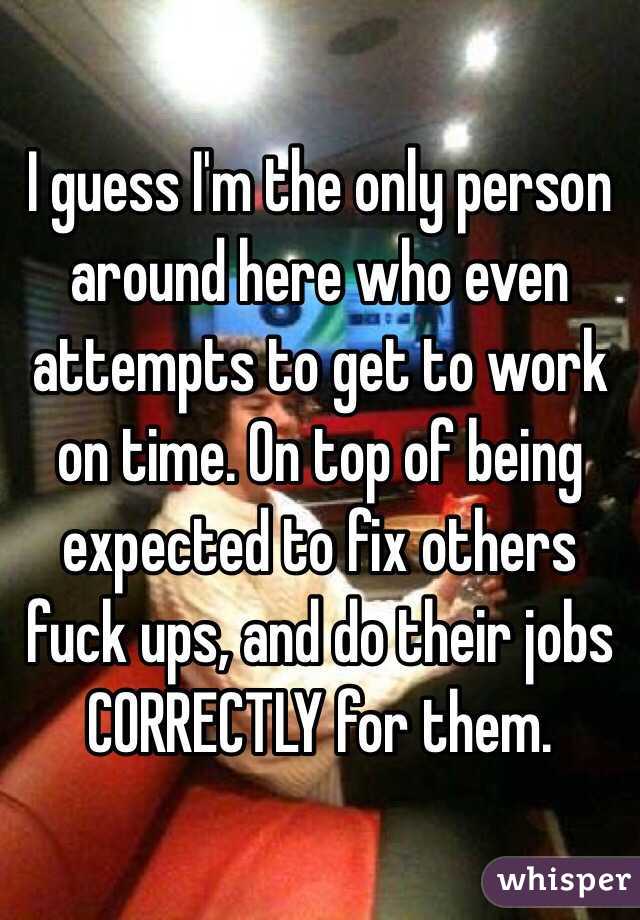 I guess I'm the only person around here who even attempts to get to work on time. On top of being expected to fix others fuck ups, and do their jobs CORRECTLY for them. 