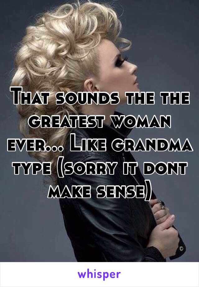 That sounds the the greatest woman ever... Like grandma type (sorry it dont make sense)