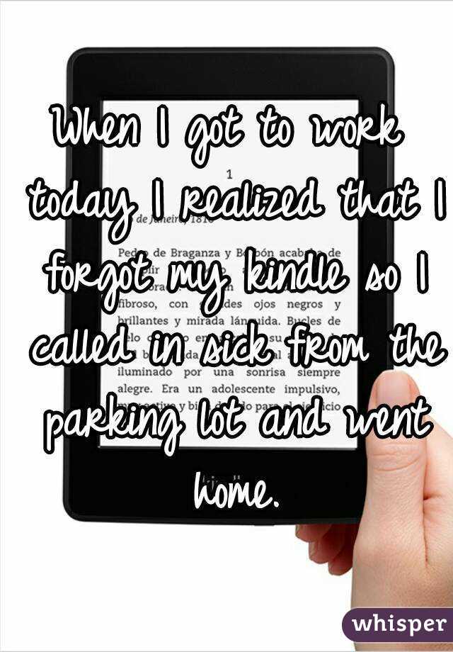 When I got to work today I realized that I forgot my kindle so I called in sick from the parking lot and went home.