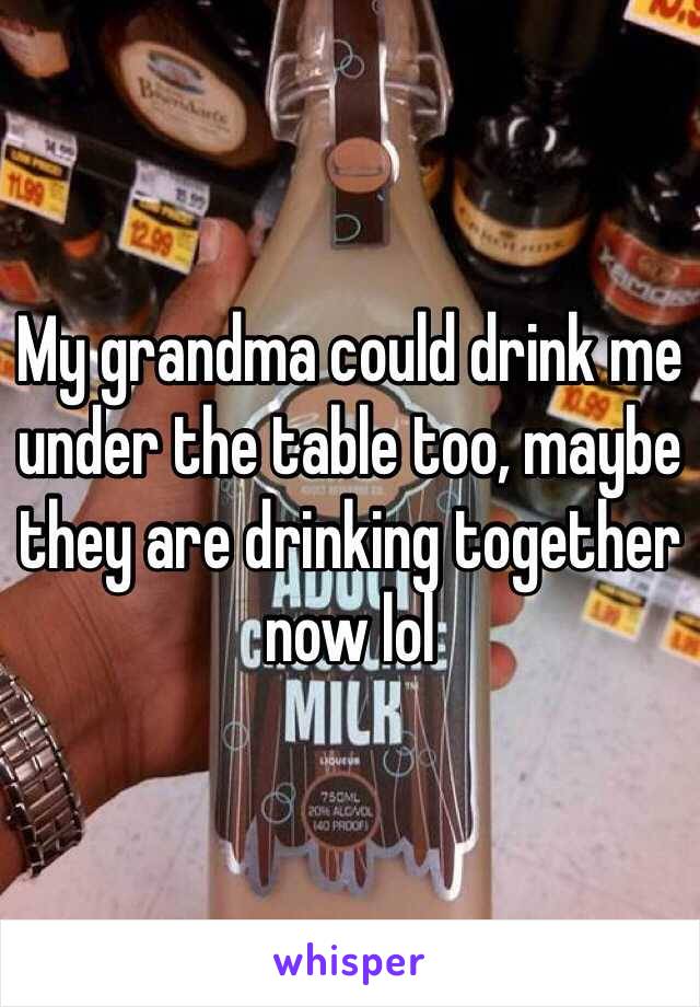 My grandma could drink me under the table too, maybe they are drinking together now lol