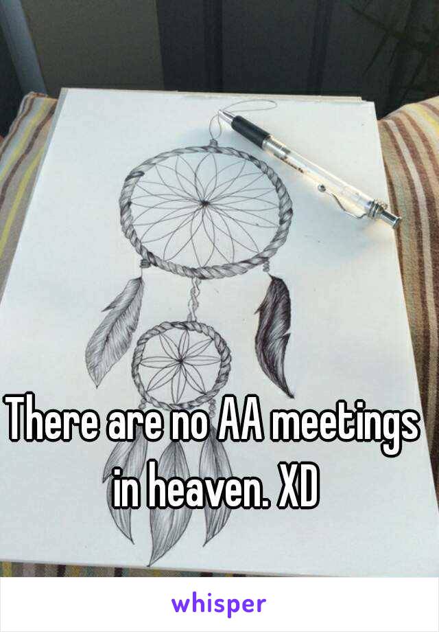 There are no AA meetings in heaven. XD