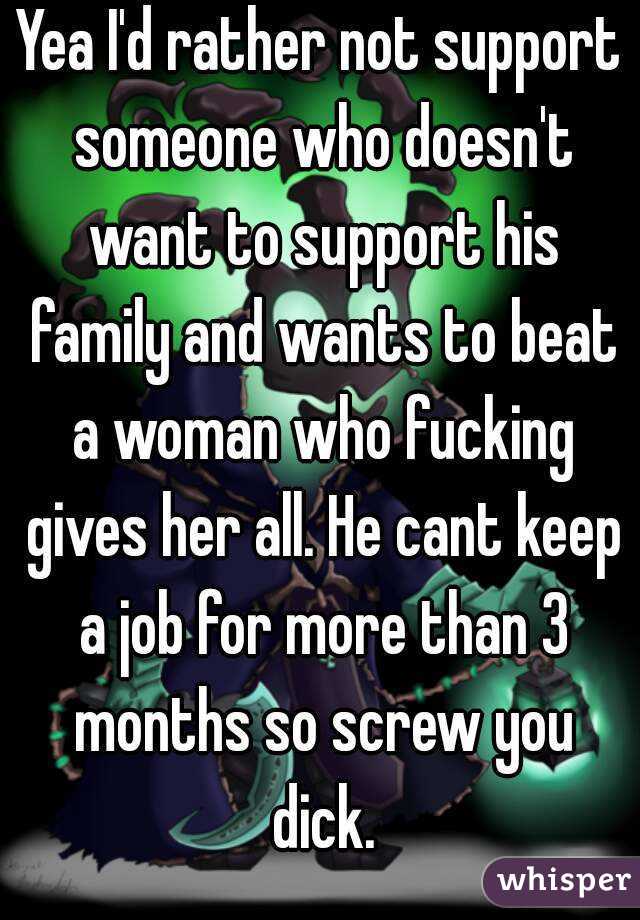 Yea I'd rather not support someone who doesn't want to support his family and wants to beat a woman who fucking gives her all. He cant keep a job for more than 3 months so screw you dick.