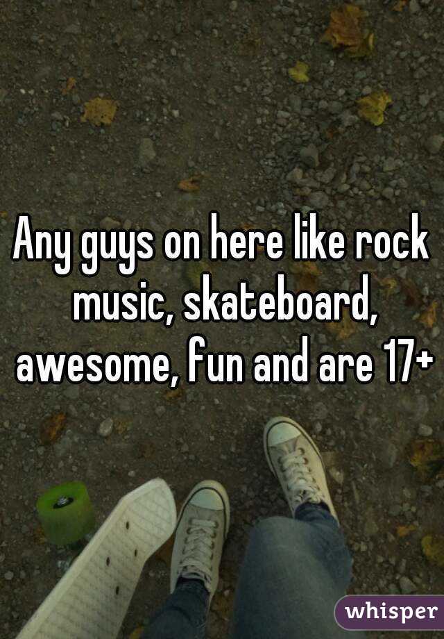 Any guys on here like rock music, skateboard, awesome, fun and are 17+