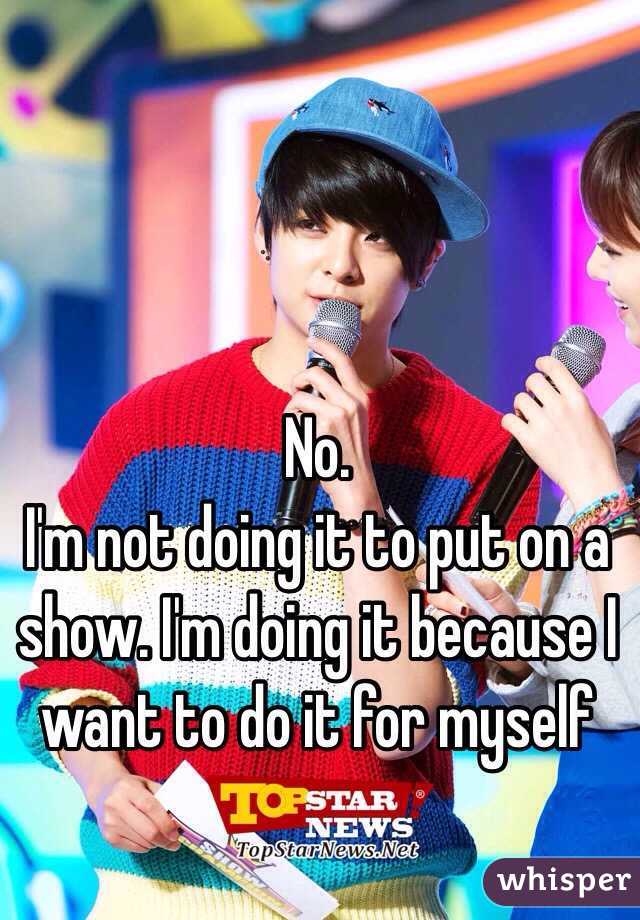 No.
I'm not doing it to put on a show. I'm doing it because I want to do it for myself