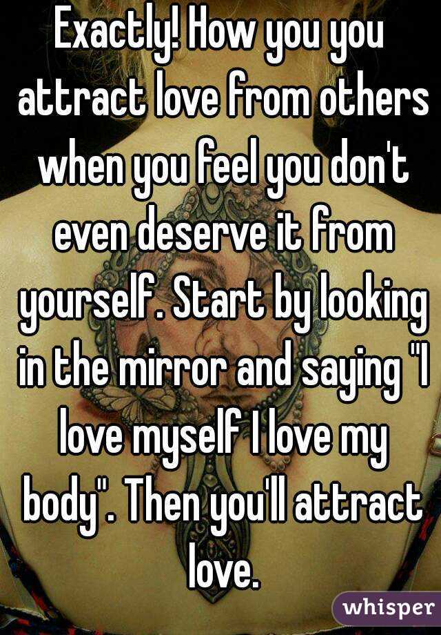 Exactly! How you you attract love from others when you feel you don't even deserve it from yourself. Start by looking in the mirror and saying "I love myself I love my body". Then you'll attract love.