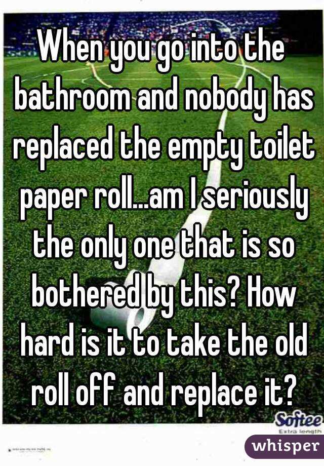 When you go into the bathroom and nobody has replaced the empty toilet paper roll...am I seriously the only one that is so bothered by this? How hard is it to take the old roll off and replace it?