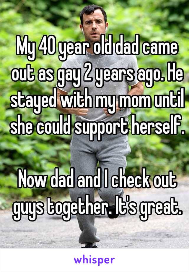My 40 year old dad came out as gay 2 years ago. He stayed with my mom until she could support herself. 

Now dad and I check out guys together. It's great. 