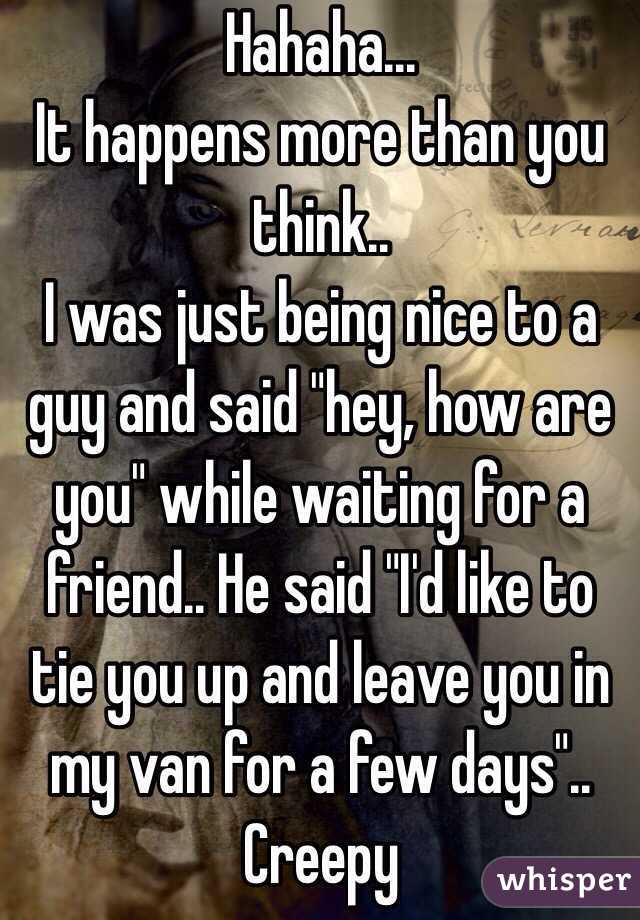 Hahaha... 
It happens more than you think.. 
I was just being nice to a guy and said "hey, how are you" while waiting for a friend.. He said "I'd like to tie you up and leave you in my van for a few days".. Creepy 