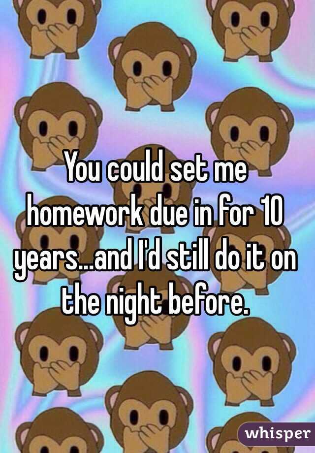 You could set me homework due in for 10 years...and I'd still do it on the night before.