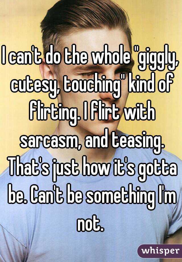 I can't do the whole "giggly, cutesy, touching" kind of flirting. I flirt with sarcasm, and teasing. That's just how it's gotta be. Can't be something I'm not. 