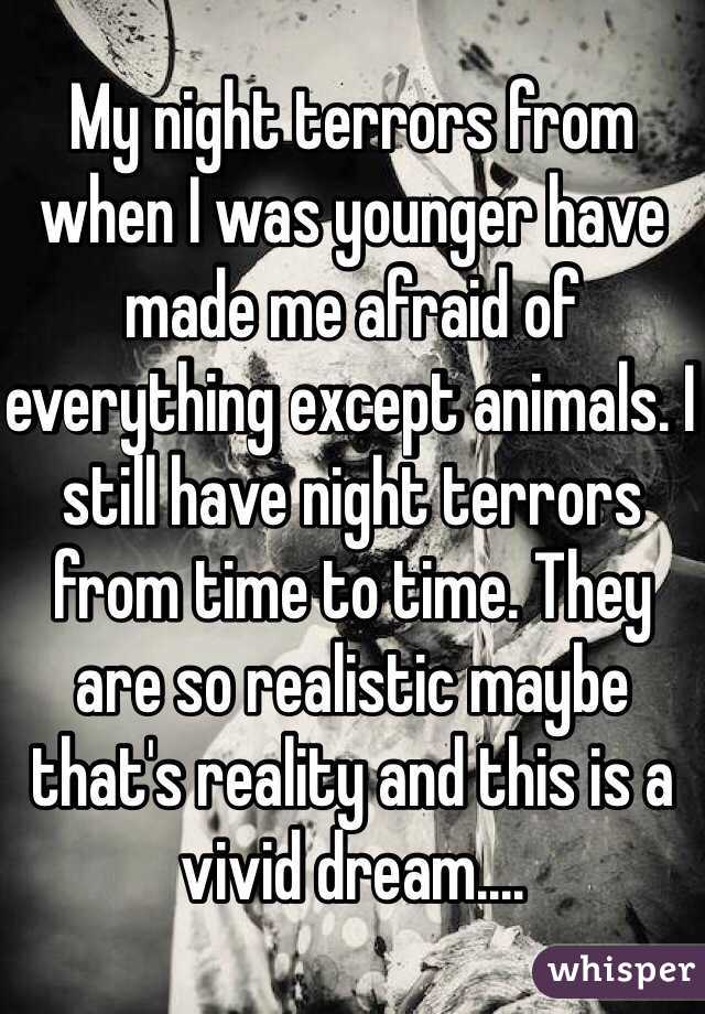 My night terrors from when I was younger have made me afraid of everything except animals. I still have night terrors from time to time. They are so realistic maybe that's reality and this is a vivid dream....