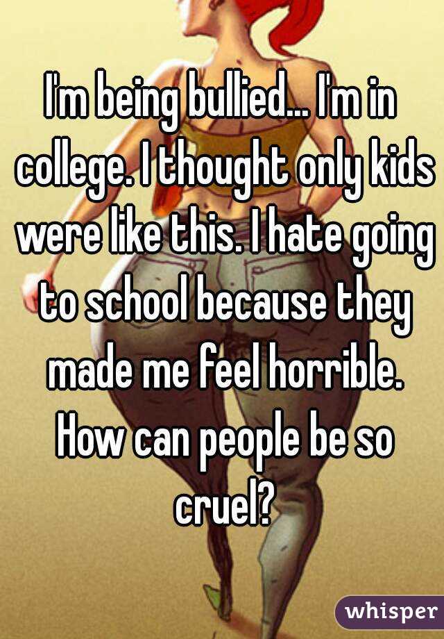 I'm being bullied... I'm in college. I thought only kids were like this. I hate going to school because they made me feel horrible. How can people be so cruel?