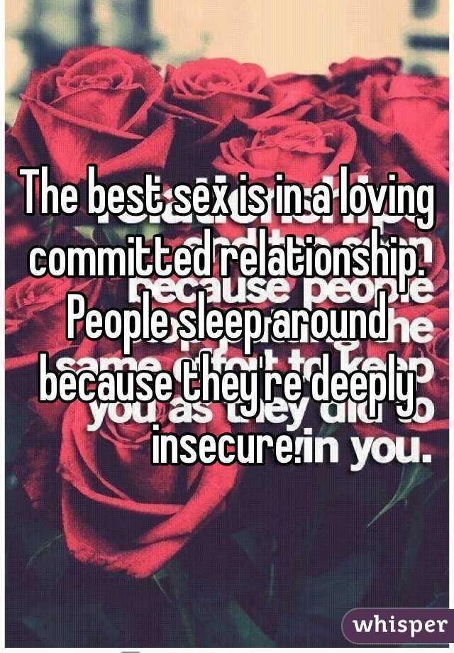 The best sex is in a loving committed relationship. People sleep around because they're deeply insecure.