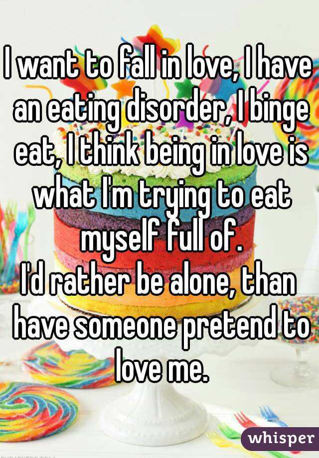I want to fall in love, I have an eating disorder, I binge eat, I think being in love is what I'm trying to eat myself full of.
I'd rather be alone, than have someone pretend to love me.