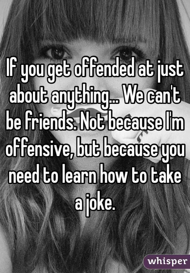 If you get offended at just about anything... We can't be friends. Not because I'm offensive, but because you need to learn how to take a joke.