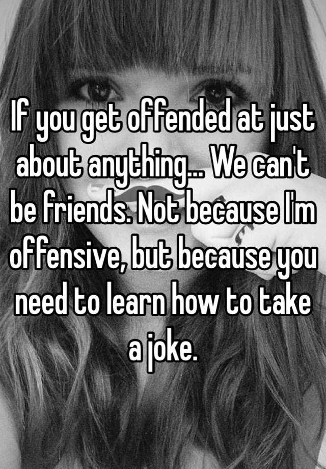 If you get offended at just about anything... We can't be friends. Not ...