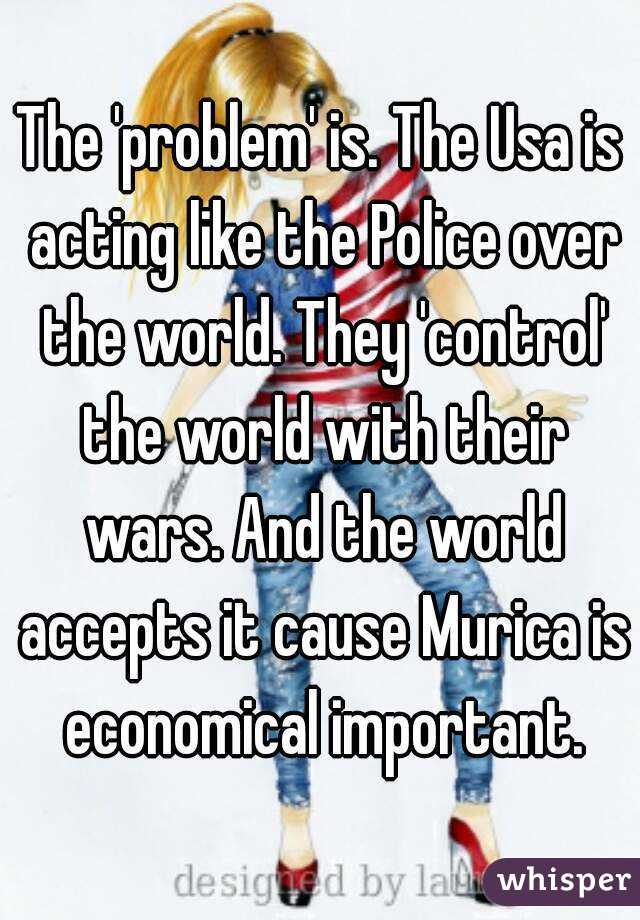 The 'problem' is. The Usa is acting like the Police over the world. They 'control' the world with their wars. And the world accepts it cause Murica is economical important.