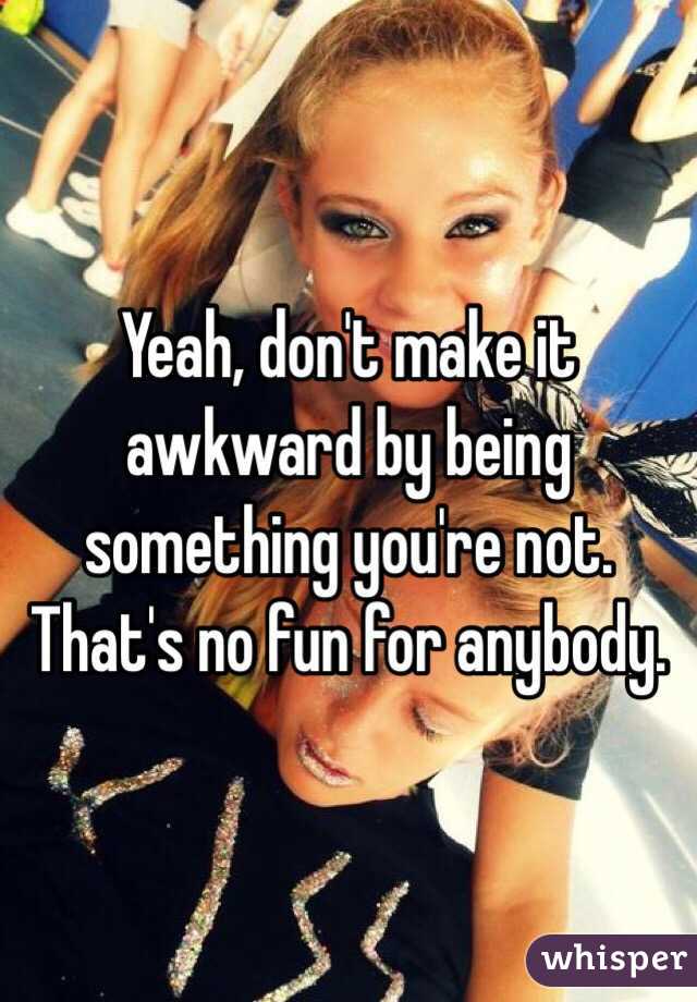 Yeah, don't make it awkward by being something you're not. 
That's no fun for anybody. 