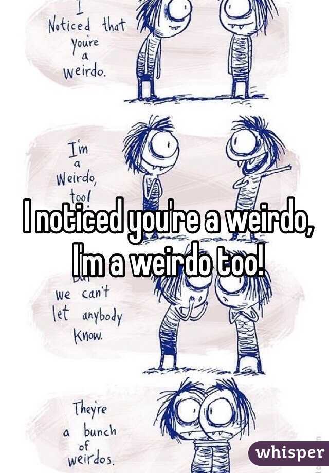 I noticed you're a weirdo, I'm a weirdo too!