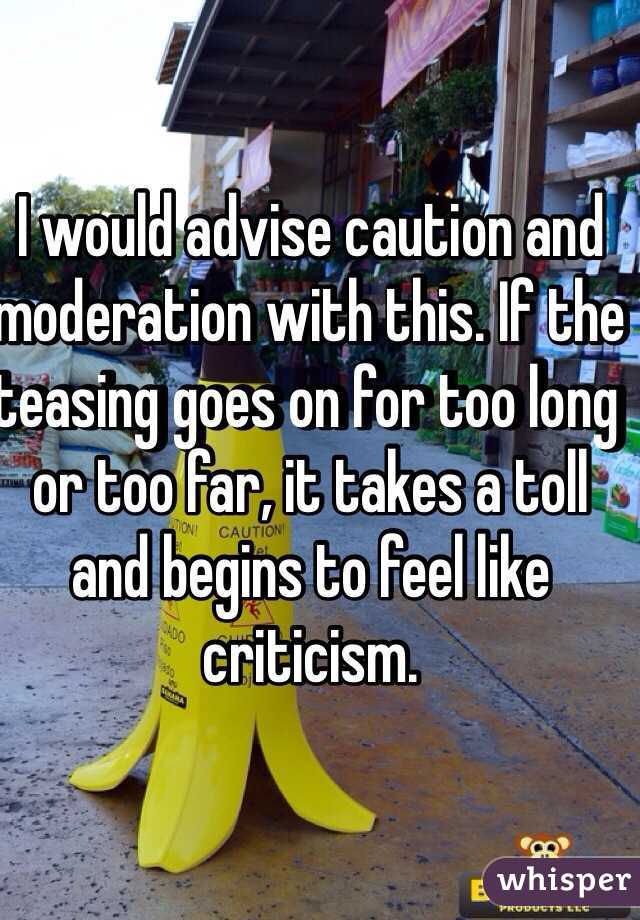 I would advise caution and moderation with this. If the teasing goes on for too long or too far, it takes a toll and begins to feel like criticism. 