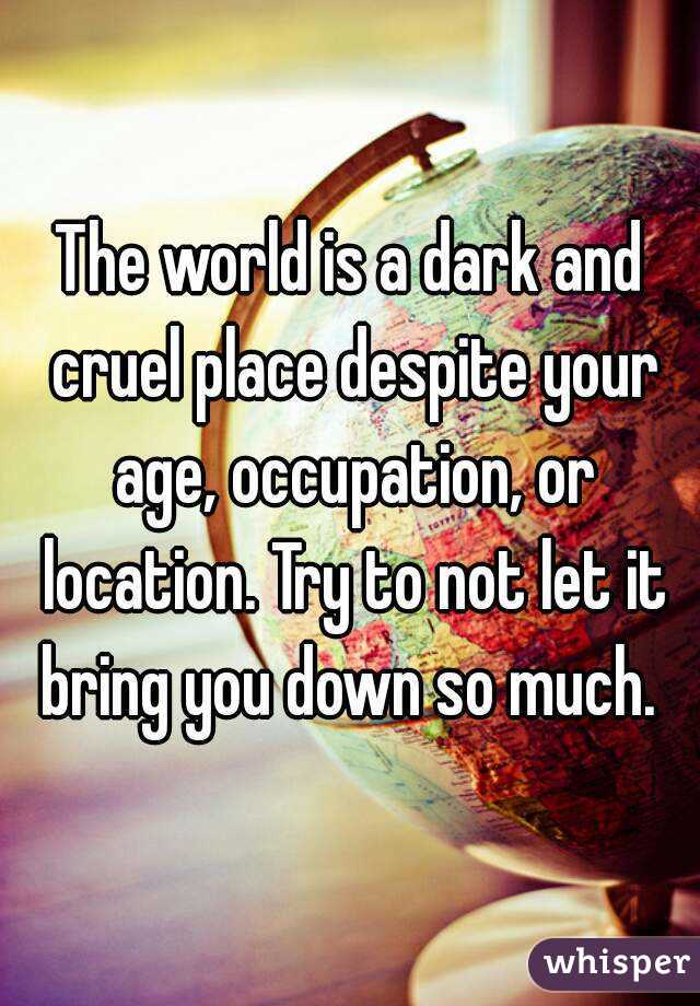 The world is a dark and cruel place despite your age, occupation, or location. Try to not let it bring you down so much. 
