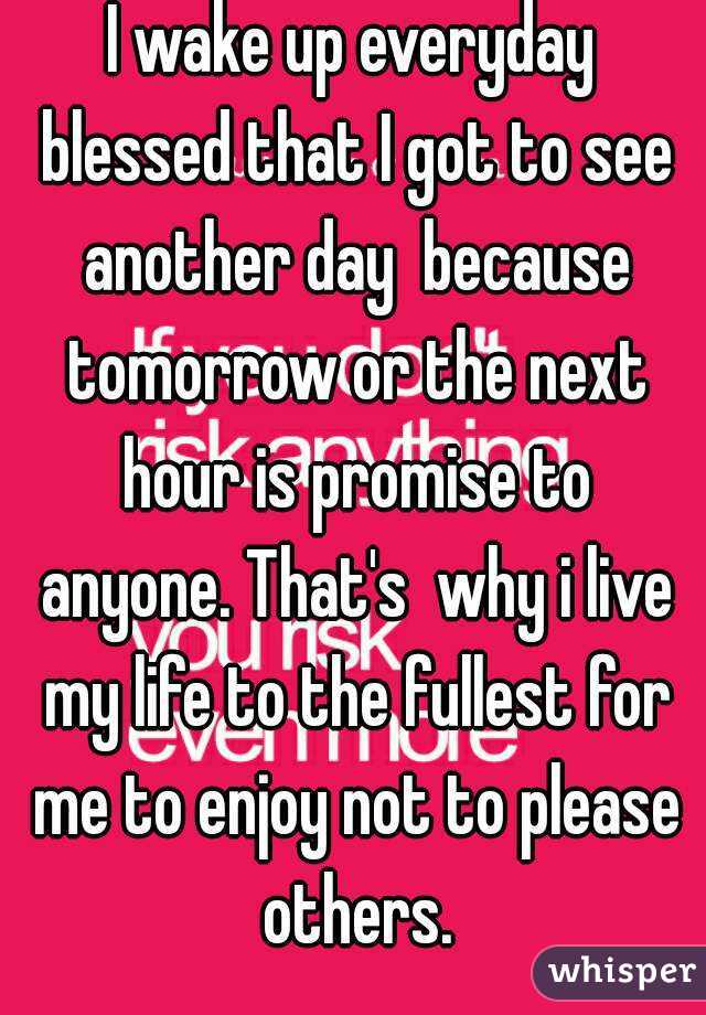 I wake up everyday blessed that I got to see another day  because tomorrow or the next hour is promise to anyone. That's  why i live my life to the fullest for me to enjoy not to please others.