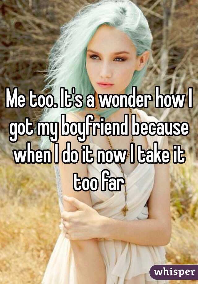 Me too. It's a wonder how I got my boyfriend because when I do it now I take it too far