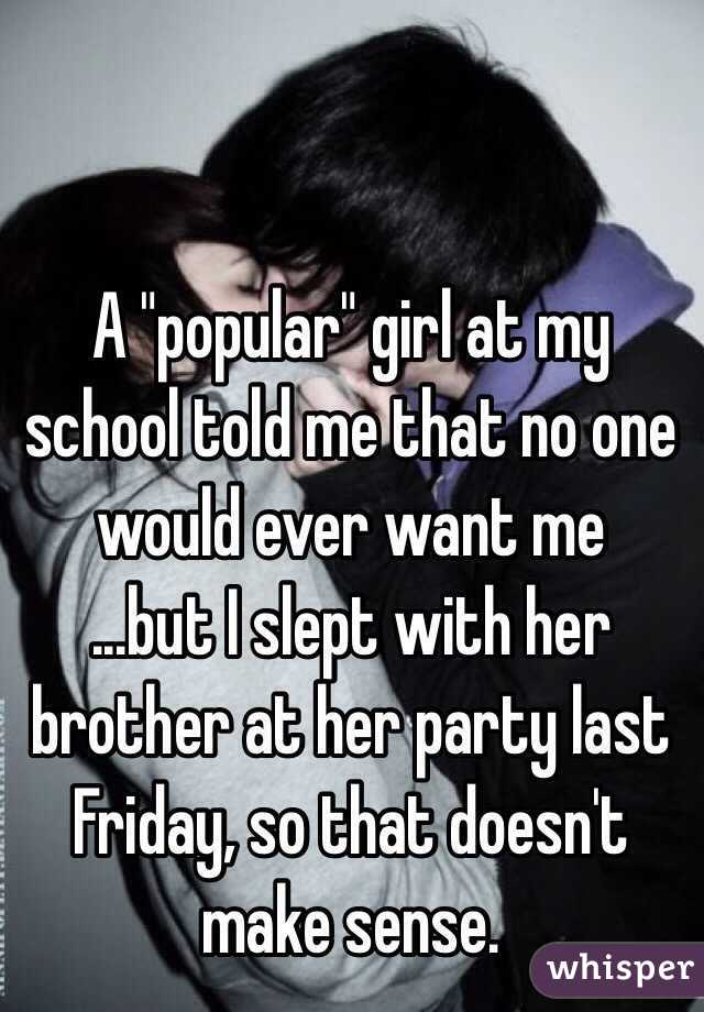 A "popular" girl at my school told me that no one would ever want me
...but I slept with her brother at her party last Friday, so that doesn't make sense.