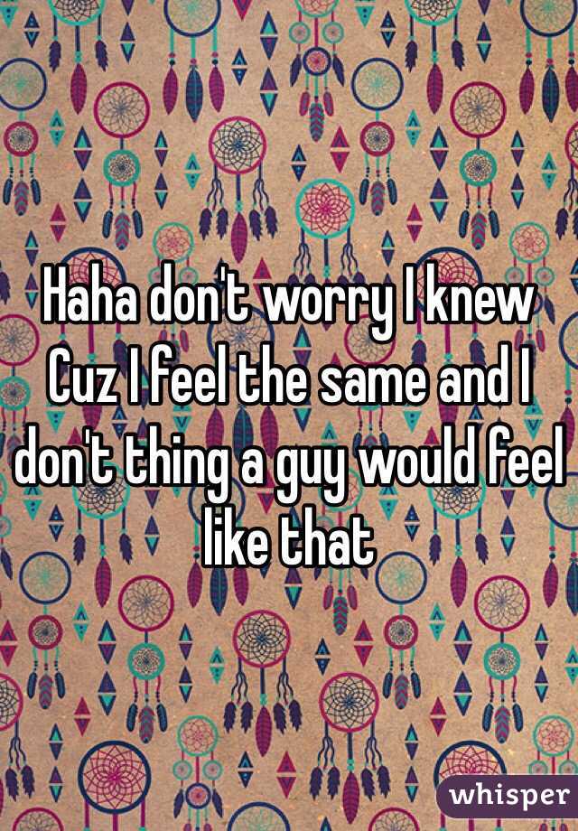 Haha don't worry I knew Cuz I feel the same and I don't thing a guy would feel like that